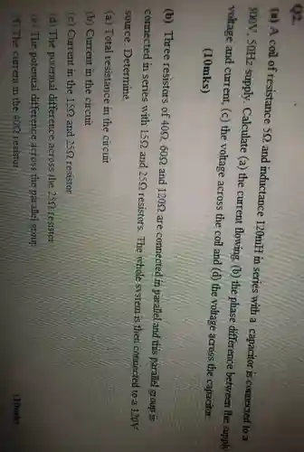 Q2.
 (a) A coil of resistance $5Omega $ and inductance 120mH in series with a capacitor is connected to a 300V. $50Hz$ supply. Calculate (a)the current flowing. (b)the phase difference between the supply voltage and current (c) the voltage across the coil and (d)the voltage across the capacitor. (10mks)
 (b) Three resistors of $40Omega ,60Omega $ and $120Omega $ are connected in parallel and this parallel group is connected in series with $15Omega $ and $25Omega $ resistors.The whole system is then connected to a 120V source. Determine.
 (a) Total resistance in the circuit
 (b) Current in the circuit
 (c) Current in the $15Omega $ and $25Omega $ resistor
 (d) The potential difference across the $25Omega $ resistor
 (e) The potential difference across the parallel group
 (f) The current in the 409 resistor
 (10mk)