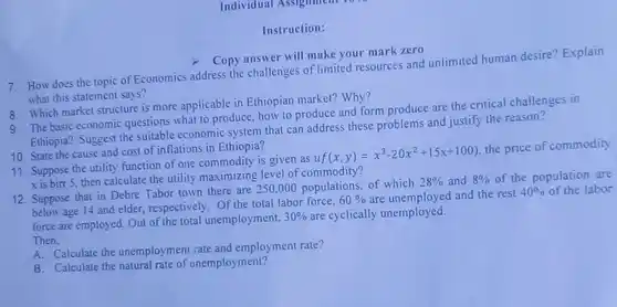 Instruction:
 7. How does the topic of Economics address the challenges of limited resources and unlimited human desire?Explain what this statement says?
 > Copy answer will make your mark zero
 8. Which market structure is more applicable in Ethiopian market? Why?
 9. The basic economic questions what to produce.how to produce and form produce are the critical challenges in Ethiopia? Suggest the suitable economic system that can address these problems and justify the reason?
 10. State the cause and cost of inflations in Ethiopia?
 11. Suppose the utility function of one commodity is given as $uf(x,y)=x^3-20x^2+15x+100)$ the price of commodity xis birr 5, then calculate the utility maximizing level of commodity?
 12. Suppose that in Debre Tabor town there are 250,000 populations of which $28% $ and $8% $ of the population are below age 14 and elder, respectively. Of the total labor force, $60% $ are unemployed and the rest $40% $ of the labor force are employed. Out of the total unemployment, $30% $ are cyclically unemployed. Then,
 A. Calculate the unemployment rate and employment rate?
 B. Calculate the natural rate of unemployment?