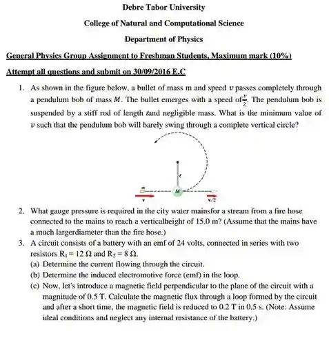 Debre Tabor University
 College of Natural and Computational Science
 Department of Physics
 General Physics Group Assignment to Freshman Students, Maximum mark $(10% )$ Attempt all questions and submit on 30/09/2016 E.C
 1. As shown in the figure below, a bullet of mass m and speed v passes completely through a pendulum bob of mass M. The bullet emerges with a speed of $(v)/(2).$ The pendulum bob is suspended by a stiff rod of length tand negligible mass. What is the minimum value of v such that the pendulum bob will barely swing through a complete vertical circle?
 2. What gauge pressure is required in the city water mainsfor a stream from a fire hose connected to the mains to reach a verticalheight of 15.0 m? (Assume that the mains have a much largerdiameter than the fire hose.)
 3. A circuit consists of a battery with an emf of 24 volts, connected in series with two resistors $R_(1)=12$ 2 and $R_(2)=8S$ 2.
 (a) Determine the current flowing through the circuit.
 (b) Determine the induced electromotive force (emf) in the loop.
 (c) Now, let's introduce a magnetic field perpendicular to the plane of the circuit with a magnitude of 0.5 T Calculate the magnetic flux through a loop formed by the circuit and after a short time, the magnetic field is reduced to 0.2 T in 0.5 s . (Note: Assume ideal conditions and neglect any internal resistance of the battery.)