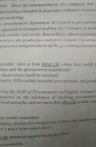 ents. Since its commencement, the company has us and has extended its departmentalization to cove d marketing.
 e procurement department developed a procurem approved and adopted and has since become a work ads, service, and works.Interestingly, the implement between the production and procurement departme processes and procedures of the procuring function
 ecialist, state at least three (3) issues that could I tion and the procurement department.
 these issues could be resolved.
 mples, differentiate between procurement and purcl
 d by the HOD of Procurement and Supply Science l tudents on the relevance of studying procuremen stical examples and not more than five (5) points exp
 ity tender committee.
 mples, discuss the composition of the entity tender con of it plays in an organization.
 (5) effects of supplier ticring in a firm