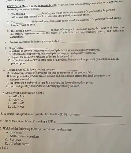 from SECHONE
 SECTION A (1mark each.20 marks in all.Write the letter which corresponds with most appropriate answer in your answer booklet.
 1. The Demand is a diagram which shows the amounts of a product that buyers are willing and able to purchase, in a particular time period, at various prices.
 2.The of demand states that,other things equal, the quantity of a good purchased varies inversely with its price.
 3. The demand curve because of changes in consumer tastes, the number of buyers in the market, consumer income the prices of substitute or complementary goods, and consumer expectations.
 4. Positive economics is normally the opposite of
 5. Supply curve
 A. reflects an inverse (negative)relationship between price and quantity supplied.
 B. reflects a direct (positive) relationship between price and quantity supplied.
 C. depicts the collective behavior of buyers in the market.
 D. shows that producers will offer more of a product for sale at a low product price than at a high product price.
 6. Demand curve D is down sloping because
 A. producers offer less of a product for sale as the price of the product falls.
 B. lower prices of a product create income and substitution effects that lead consumers to purchase more of it.
 C. the larger the number of buyers in a market, the lower the product price.
 D. price and quantity demanded are directly (positively)related.
 7. At the profit maximization point ?
 A. $AR=MR$
 B $AR=AC$
 C. $MC=AR$
 D. $MC=MR$
 8. A straight-line production possibilities frontier (PPF) represents
 9. One of the assumptions of drawing a PPF is
 0. Which of the following tools does economic analysis use
 A. Diagrams
 B. Mathematical equations
 C Statistics
 D. All of the above
 e 1 of 4