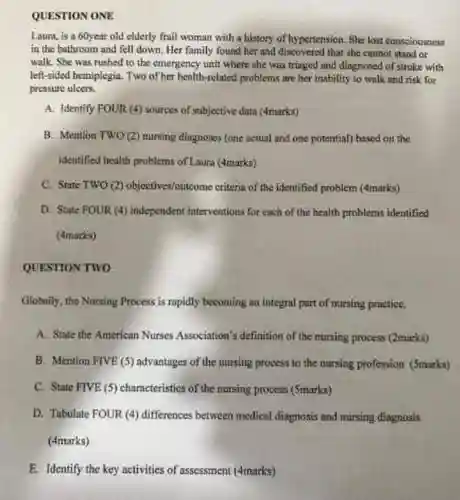 QUESTION ONE
 Laura, is a 60year old clderly frail woman with a history of hypertension She lost consciousness in the bathroom and fell down, Her family found her and discovered that she cannot stand or walk. She was rushed to the emergency unit where she was triaged and diagnosed of stroke with left-sided hemiplegin. Two of her health-relaxed problems are her inability to walk and risk for pressure uleers.
 A. Identify FOUR (4)sources of subjective data (4marks)
 B. Mention Two (2)nursing diagnoses (one actual and one potential) bused on the Identified health problems of Laura (4marks)
 C. State TWO (2)objectives/outcome criteria of the identified problem (4marks)
 D. State FOUR (4)independent interventions for each of the health problems identified (4marks)
 QUESTION TWO
 Globally, the Nursing Process is ropidly becoming an integral part of nursing proctice.
 A. State the American Nurses Association's definition of the nursing process (2marks)
 B. Mention FIVE (5)advantages of the nursing process to the nursing profession (5marks)
 C. State FIVE (5)characteristics of the nursing process (Smarks)
 D. Tabulate FOUR (4)differences between medical diagnosis and nursing diagnosis (4marks)
