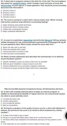 35. A client who is pregnant comes to the clinic for a first visit. The nurse gathers data about her obstetric history, which includes 3 year-old twins at home and amiscarriage 10 years ago at 12 weeks gestation How would the nurse accurately document this information?
 A. Gravida 4 para 2
 B. Gravida 2 para 1
 C. Gravida 3 para 1
 D. Gravida 3 para 2
 36. The nurse is caring for a client with a venous stasis ulcer. Which nursing intervention would be most effective in promoting healing?
 A. Apply dressing using sterile technique
 B. Improve the client's nutrition status
 C. Initiate limb compression therapy
 D. Begin proteolytic debridement
 37. A nurse is to administer meperidine hydrochloride (Demerol) 100 mg atropine sulfate (Atropisol) 0.4 mg , and promethizine hydrochloride (Phenergan) 50 mg IM to a pre-operative client Which action should the nurse take first?
 A. Raise the side rails on the bed
 B. Place the call bell within reach
 C. Instruct the client to remain in bed
 D. Have the client empty bladder
 38. Which of these statements best describes the characteristic of an effective reward-feedback system?
 A. Specific feedback is given as close to the event as possible
 B. Staff are given feedback in equal amounts over time
 C. Positive statements are to precede a negative statement
 D. Performance goals should be higher than what is attainable
 Wollo University CMH5, Department of Comprehensive Nursing: COC Mode Questions with Answer
 39. A client with multiple sclerosis plans to begin an exercise program . In addition to discussing the benefits of regular exercise the nurse should caution the client to avoid activities which
 A. Increase the heart rate
 B. Lead to dehydration
 C. Are considered aerobic
 D. May be competitive
 40. During the evaluation of the quality of home care for a client with Alzheimer's disease, the priority for the nurse is to reinforce which statement by a family member?
 A. At least 2 full meals a day is eaten.
 B. We go to a group discussion every week at our community center.
 C. We have safety bars installed in the bathroom and have 24 hour alarms on the doors.
 D. The medication is not a problem to have it taken 3 times a day.