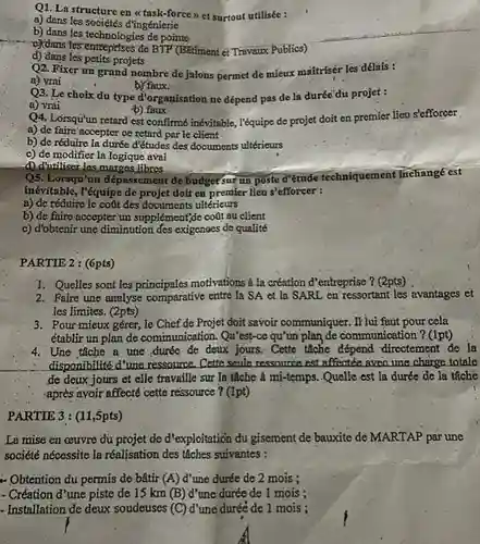 Q1. La structure en <<task-force > et surtout utilisée :
 a) dans les sociétés đ'Tingénierie
 b) dans les technologies de pointe
 đe BTP (Bitiment et Travaux Publics)
 d) dang les petits projets
 Q2. Fixer un grand nombre de jalons permet de mieux mattriser lès dêlais :
 a) vrai
 b) faux.
 Q3, Le choix du type d'organisation ne dépend pas de la duréc du projet :
 a) vrai
 b).faux
 Q4. Lorsqu'un retard est confirmné inévitable, l'équipe de projet doit en premier lieu s'efforcer
 a) de faire accepter ce retard par le client
 b) de réduire la duréo dittudes des documents ultérieurs
 c) de modifier la logique aval
 d) ditiliser-les,marges libres
 Q5. Lorsqu'un dépassement de budget sur un poste ditude techniquement Inchange est inévitable, I'équipe de projet dolí en premier lieu s'efforcer :
 a) de réduire le coat des documents ultérieurs
 b) de faire accepter un supplément,de coút au client
 c) d'obtenir une diminution des exigenoes de qualité
 PARTIE 2: (6pts)
 1. Quelles sont les motivations à la création d'entreprise ? (2pts)
 2. Faire-une analyse comparative entre la SA et la SARL en ressortant les avantages et les limites. (2pts)
 3. Pour mieux gérer . le Chef de Projet doit savoir communiquer. If lui faut pour cela établir un plan de communication. Qu'est-ce qu'un plan de communication ? (1pt)
 4. Une tâche a une,durée de deux jours. Cette tâche directement de la disponibilité d'une ressource. Cate seale ressource est affectée avea une charge totale de deux jours et elle travaille sur la táche à mi-temps. Quelle est la durée de la tâchè -après avoir affecté cette ressource ? (1pt)
 PARTIE 3: (11,5pts)
 La mise en ceuvre du projet de d'exploitation du gisement de bauxite dẻ MARTAP par une société nécessite la réalisation des tâches suivantes :
 - Obtention du permis de bâtir $(A)$ d'une durée de 2 mois ;
 - Création d'une piste de 15 km (B)d'une durée de 1 mois ;
 - Installation de deux soudeuses $(C)$ d'une duréé de 1 mois :