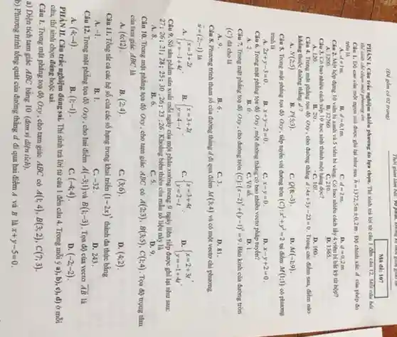 Thời gian làm bài.you play, buying to the (D) gồm có 02 trung) Ma des 107 thì sinh chi chọn một phương án Câu 1. D) cao của một ngọn nói được ghi lại như sau $bar (h)=1372,5mpm 0,2m.$ Độ chinh xác d của phép đo trên là
 A. $d=1m.$
 $d=0,1m.$
 C. $d=2m.$
 D. $d=0,2m.$
 Câu 2. Một hộp dựng 10 viên bi xanh và 5 viên bi vàng. Có bao nhiêu cách lấy 4 viên bi bắt kỳ từ hợp?
 A. 1200
 B. 32760
 C. 210.
 D. 1365
 Câu 3. Có bao nhiêu cách xếp 10 học sinh thành một hàng doe?
 A. 120.
 B. 20
 C. 101.
 D. 100.
 Clu 4. Trong mi phẳng tọa độ Oxy, cho đường thẳng $d:4x+3y-23=0.$ Trong các điểm sau,điểm nào không thuộc đường thẳng a?
 a $N(2;5)$
 $P(5;3)$
 C. $Q(8;-3)$
 D. $M(-1;9)$ Câu 5. Trong mạt phẳng tọa độ Oxy , tiếp tuyến với đường tròn $(C):x^2+y^2=2$ tại điểm $M(1;1)$ có phương trình là
 A. $2x+y-3=0$
 B. $x+y-2=0$
 C. $x-y=0.$
 D. $x-y+2=0$ Câu 6. Trong mạt phẳng tọa độ Oxy , một đường thẳng có bao nhiêu vectơ pháp tuyến?
 A. 2.
 B. 0.
 C. Vo so.
 D. 1.
 Câu 7. Trong mặt phẳng toạ độ Oxy , cho đường tròn (C) $:(x-2)^2+(y-1)^2=9$ Bán kính của đường tròn (C) di cho là
 A. 9.
 B. 6.
 C. 3.
 D. 81.
 Câu 8. Phương trình tham số của đường thẳng d đi qua điểm $M(3;4)$ và có một vectơ chí phương $overrightarrow (u)=(2;-1)$ là
 a $ ) x=3+2t y=-1+4t $
 B. $ ) x=3+2t y=4-t $
 C. $ ) x=3+4t y=2-t $
 D. $ ) x=2+3t y=-1+4t .$
 Câu 9. Số sản phẩm sản xuất mỗi ngày của một phân xưởng trong 9 ngày liên tiếp được ghi lại như sau: 27:26;21:28 ; 25; 30 ;26; 23 :26 . Khoảng biến thiên của mẫu số liệu này là
 A. 8.
 B. 6.
 C. 5.
 D. 9.
 Câu 10. Trong mặt phẳng tọa độ Oxy , cho tam giác ABC có $A(2;3),B(3;5),C(1;4)$ . Tọa độ trọng tâm của tam giác ABC là
 A. $(6;12)$
 B. $(2;4)$
 C. $(3;6)$
 D. $(4;2)$ Câu 11. Tổng tất cả các hệ số của các số hạng trong khai triển $(1-2x)^5$ thành đa thức bằng
 A. $-1$
 B. 1.
 C. $-32$
 D. 243.
 Câu 12. Trong mặt phẳng tọa độ Oxy , cho hai điểm $A(-3;1)$ và $B(1;-3)$ . Tọa độ của vectơ $overline (AB)$ là
 A. $(4;-4)$
 B. $(1;-1)$
 C. $(-4;4)$
 D. $(-2;-2)$
 PHÀN II. Câu trắc nghiệm đúng sai. Thí sinh trả lời từ câu 1 đến câu 4 . Trong mỗi ý a), b), c), d) ở mỗi câu, thí sinh chọn đúng hoặc sai.
 Câu 1. Trong mặt phẳng toạ độ Oxy , cho tam giác ABC có $A(1;4),B(3;2),C(7;3)$
 a) Diện tích tam giác ABC bằng 10 (đơn vị diện tích).
 b) Phương trình tổng quát của đường thẳng d đi qua hai điểm A và B là x $x+y-5=0$