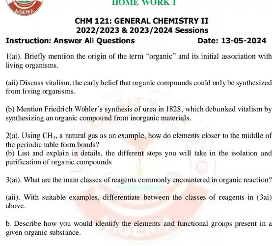 CHM 121: GENERAL CHEMISTRY II
 2022/2023 & 2023/2024 Sessions
 Instruction: Answer All Questions
 I(ai). Briefly mention the origin of the term "organic" and its initial association with living organisms.
 (aii) Discuss vitalism, the early belief that organic compounds could only be synthesized from living organisms.
 (b) Mention Friedrich Wohler's synthesis of urea in 1828, which debunked vitalism by synthesizing an organic compound from inorganic materials.
 2(a). Using $CH_(4)$ , a natural gas as an example, how do elements closer to the middle of the periodic table form bonds?
 (b) List and explain in details, the different steps you will take in the isolation and purification of organic compounds
 3(ai). What are the main classes of reagents commonly encountered in organic reaction?
 (aii). With suitable examples, differentiate between the classes of reagents in (3ai) above.
 b. Describe how you would identify the elements and functional groups present in a given organic substance.
 Date: 13-05-2024