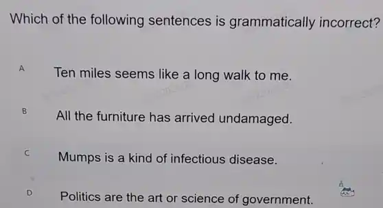 Which of the following sentences is grammatically incorrect? A Ten miles seems like a long walk to me. B All the furniture has arrived undamaged. c Mumps is a kind of infectious disease. Politics are the art or science of government.