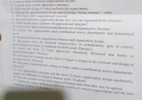 11. Contrast three traditional organizational designs.
 12. Explain team, matrix and project structures.
 13. Describe the design of virtual and network organizations.
 14. Discuss the organizational design and challenges facing manager's today.
 15. What facts affect organizational structure?
 16. Beyond traditional organization design, how else can organization be structure?
 17. What are the major elements of organizational structure?
 18. Outline the vertical and horizontal dimensions of organization structure.
 19. Explain why organizations need coordination across departments and hierarchical levels
 29. Distinguish between organization structure and organization design.
 2). Recognize when the structural characteristics of centralization , span of control, formalization and chain of command should be used. (Discuss)
 three (3) basic approaches functional, divisional and matrix to departmentalization. (Discuss)
 an organization (Discuss) key strategic events likely to trigger a change in the structure and design of
 24 sussuesinen organizational culture to better achieve coordination across departments. (Discuss)
 26. Diseboundaryless-to achieve strategic goals. (Explain) structure and the three (3) basic organization design-mechanistic.
 27. Explaine mechanism for achieving coordination and when they may be applied. 27. Explain the major between traditional verties organizations and the new workplace learning organizerence