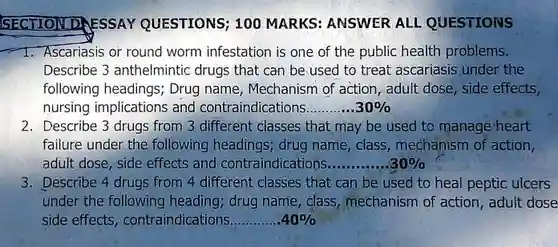 SECTION DAESSAY QUESTIONS; 100 MARKS ANSWER ALL QUESTIONS
 1. Ascariasis or round worm infestation is one of the public health problems. Describe 3 anthelmintic drugs that can be used to treat ascariasis under the following headings; Drug name, Mechanism of action , adult dose, side effects, nursing implications and contraindications............. $30% $
 2. Describe 3 drugs from 3 different classes that,may be used to manage heart failure under the following headings; drug name, class , mechanism of action, adult dose, side effects and contraindications $.30% $ 3. Describe 4 drugs from 4 different classes that can be used to heal peptic ulcers under the following heading ; drug name, class mechanism of action, adult dose side effects contraindications....................condionsioadioai........dians.... $40% $