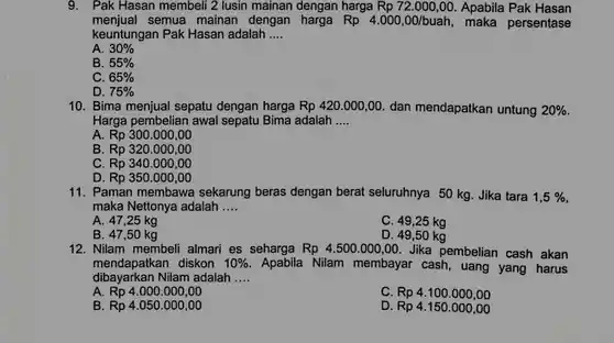 9. Pak Hasan membeli 2 lusin mainan dengan harga Rp 72.000,00 Apabila Pak Hasan menjual semua mainan dengan harga $Rp4.000,00/buah,$ maka persentase keuntungan Pak Hasan adalah ....
 A. $30% $
 B. $55% $
 C. $65% $
 D. $75% $
 10. Bima menjual sepatu dengan harga $Rp420.000,00.$ dan mendapatkan untung $20% .$ Harga pembelian awal sepatu Bima adalah ....
 A. Rp 300.000 ,oo
 B. Rp 320.000,00
 C. Rp 340.000,00
 D. Rp 350.000,00
 11. Paman membawa sekarung beras dengan berat seluruhnya 50 kg. Jika tara $1,5% $ maka Nettonya adalah ....
 A. 47,25 kg
 C. 49,25 kg
 B. 47,50 kg
 D. 49,50 kg
 12. Nilam membeli almari es seharga $Rp4.500.000,00.$ Jika pembelian cash akan dibayarkan Nilam adalah .... mendapatkan diskon $10% $ Apabila Nilam membayar cash , uang yang harus
 A. Rp 4.000.000 ,oo
 C. Rp 4.100 .000,00
 B. Rp 4.050.000 ,oo
 D. Rp 4.150 .000,00