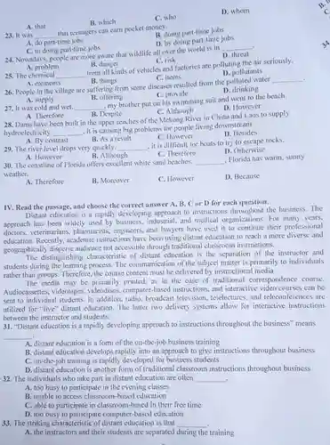 B. which
 C. who
 D. whom
 A. that
 23. It was that teenagers can earn pocket money.
 B. doing part-time jobs
 A. do part-time jobs
 D. by doing part-time jobs
 C. in doing part-time jobs
 24. Nowadays, people are more aware that wildlife all over the world is in
 D. threat
 A. problem
 B. danger
 C. risk
 25. The chemical from all kinds of vehicles and factories are polluting the air seriously.
 C. items
 D. pollutants
 A. elements
 B. things
 26. People in the village are suffering from some diseases resulted from the polluted water
 C. provide
 A. supply
 B. offering
 27. It was cold and wet. my brother put on his swimming suit and went to the beach.
 C. Although
 D. However
 A. Therefore
 B. Despite
 28. Dams have been built in the upper reaches of the Mekong River in China and Laos to supply hydroelectricity. , it is causing big problems for people living downstream.
 B. As a result
 C. However
 D. Besides
 A. By contrast
 29. The river level drops very quickly. it is difficult for boats to try to escape rocks.
 B. Although
 C. Therefore
 D. Otherwise
 A. However
 30. The coastline of Florida offers excellent white sand beaches. . Florida has warm, sunny weather.
 A. Therefore
 B. Moreover
 C. However
 D. Because
 IV. Read the passage and choose the correct answer A, B, C or D for each question.
 Distant education is a rapidly developing approach to instructions throughout the business.The approach has been widely used by business, industrial and medical organizations For many years, doctors, veterinarians , pharmacists, engineers, and lawyers have used it to continue their professional education. Recently, academic instructions have been using distant education to reach a more diverse and geographically disperse audience not accessible through traditional classroom instructions.
 distinguishing characteristic of distant education is the separation of the instructor and students during the learning process. The communication of the subject matter is primarily to individuals rather than groups. Therefore , the course content must be delivered by instructional media.
 The media may be primarily printed, as in the case of traditional correspondence course. Audiocassettes, videotapes.videodises, computer-based instructions, and interactive video courses can be sent to individual students In addition, radio, broadcast television, telelectures, and teleconferences are utilized for "live" distant education. The latter two delivery systems allow for interactive instructions between the instructor and students.
 31. "Distant education is a rapidly developing approach to instructions throughout the business" means
 A. distant education is a form of the on-the-job business training
 B. distant education develops rapidly into an approach to give instructions throughout business
 C. on-the-job training is rapidly developed for business students
 D. distant education is another form of traditional classroom instructions throughout business 32. The individuals who take part in distant education are often
 A. too busy to participate in the evening classes
 B. unable to access classroom-based education
 C. able to participate in classroom-based in their free time
 D. too busy to participate computer-based education
 33. The striking characteristic of distant education is that
 A. the instructors and their students are separated during the training