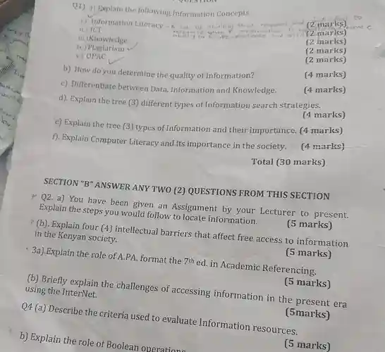 Q1). a) Explain the following Information Concepts 1) Information Literacy in (2 marks) metto (2 marks) have bo to rate
 ii.) ICT
 iii.)Knowledge
 (2 marks)
 iv.Plagiarism
 (2 marks)
 v.)OPAC
 (2 marks)
 b). How do you determine the quality of Information?
 (4 marks)
 c). Differentiate between Data, Information and Knowledge.
 (4 marks)
 d). Explain the tree (3) different types of Information search strategies.
 (4 marks)
 e) Explain the tree (3) types of Information and their importance. (4 marks)
 f). Explain Computer Literacy and its importance in the society. (4 marks)
 Total (30 marks)
 SECTION "B" ANSWER ANY TWO (2)QUESTIONS FROM THIS SECTION
 *Q2. a) You have been given an Assignment by your Lecturer to present. Explain the steps you would follow to locate information.
 (5 marks)
 (b). Explain four (4)intellectual barriers that affect free access to information in the Kenyan society.
 3a).Explain the role of A.PA. format the 7th ed.in Academic Referencing.
 (5 marks)
 (5 marks)
 (b) Briefly explain the challenges of accessing information in the era using the InterNet.
 Q4 (a) Describe the criteria used to evaluate Information resources.
 (5marks)
 b) Explain the role of Boolean operations
 (5 marks)