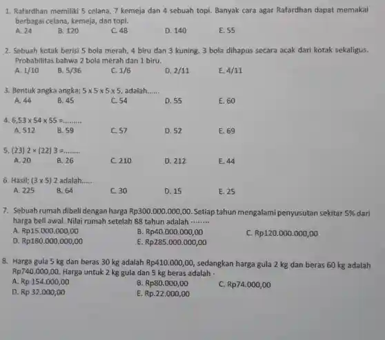 1. Rafardhan memiliki 5 celana, 7 kemeja dan 4 sebuah topi. Banyak cara agar Rafardhan dapat memakai berbagai celana, kemeja, dan topi.
 A. 24
 B. 120
 C. 48
 D. 140
 E. 55
 2. Sebuah kotak beris!5 bola merah, 4 biru dan 3 kuning 3 bola dihapus secara acak dari kotak sekaligus. Probabilitas bahwa 2 bola merah dan 1 biru.
 A. $1/10$
 B. $5/36$
 C. $1/6$
 D. $2/11$
 E. $4/11$
 3. Bentuk angka angka; $5times 5times 5times 5$ adalah.
 A. 44
 B. 45
 C. 54
 D. 55
 E. 60
 4. $6,53times 54times 55=ldots ldots ldots $
 A. 512
 B. 59
 C. 57
 D. 52
 E. 69
 5. (233) $2times (22)3=ldots ldots ldots $
 A. 20
 B. 26
 C. 210
 D. 212
 E. 44
 6. Hasil; $(3times 5)2$ adalah.....
 A. 225
 B. 64
 C. 30
 D. 15
 E. 25
 7. Sebuah rumah dibeli dengan harga $Rp300.000.000,00$ Setiap tahun mengalami penyusutan sekitar $5% $ dari harga beli awal. Nilai rumah setelah 88 tahun adalah .........
 A $Rp15.000.000,00$
 B. $Rp40.000.000,00$
 C. $Rp120.000.000,00$
 o $Rp180.000.000,00$
 E $Rp285.000.000,00$
 8. Harga gula 5 kg dan beras 30 kg adalah $Rp410.000,00,$ sedangkan harga gula 2 kg dan beras 60 kg adalah $Rp740.000,00$ Harga untuk 2 kg gula dan 5 kg beras adalah
 A. $Rp154.000,00$
 B. $Rp80.000,00$
 C. $Rp74.000,00$
 D. $Rp32.000,00$
 E $Rp.22.000,00$