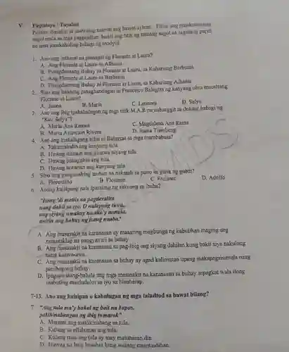 . Pagtataya /Tayahin
 Panuto:Basahin at mabuti ang bawat aytem.Piliin ang pinakatamang sagot mula sa mga pagpipilian . Isulat ang titik ng tamang sagot sa sagutang papel na nasa pinakahuling bahagi ng modyul.
 1.Ano ang orihinal na pamagat ng Florante at Laura?
 A. Ang Florante at Laura sa Albania
 B . Pinagdaanang Buhay ni Florante at Laura, sa Kahariang Berbania
 C. Ang Florante at Laura sa Berbania
 D . Pinagdaanang Buhay ni Florante at Laura, sa Kahariang Albania
 2.Sino ang babaeng pinaghandugan ni Francisco Balagtas ng kanyang obra maestrang Florante at Laura?
 A. Juana
 B. Maria
 C. Leonora
 D. Selya
 3. Ano ang ibig ipakahulugan ng mga titik M.A.R na nabanggit sa dulong bahaging "Kay Selva"?
 A. Maria Ana Ramos
 c . Magdalena Ana Rama
 B. Maria Asuncion Rivera
 D. Juana Tiambeng
 4.Ano ang mahalagang bilin ni Balagtas sa mga mambabasa?
 A . Pakamahalin ang kanyang tula
 B. Huwag dustain ang ginawa niyang tula
 C. Huwag babaguhin ang tula.
 D. Huwag tawanan ang kanyang tula
 5.Sino ang pangunahing tauhan na nakatali sa puno sa gitna ng gubat?
 D. Adolfo
 A Florentino
 B. Florante
 C. Frofante
 6.Anong kaisipang nais iparating ng saknong sa ibaba?
 "Itong 'di mattis na pagdaralita nang dahil saiyo, o nalayang tirwa, ang siyang umakay na ako'y turnilla, awitin ang bahay ng isang naaba."
 A. Ang masasakit na karanasan ay maaaring magbunga ng kabutihan maging ang masasaklap na pangyayari sa buhay.
 B. Ang masasakit na karanasan sa pag-ibig ang siyang dahilan kung bakit siya nakulong nǎng kaawa-awa.
 C . Ang masasakit na karanasan sa buhay ay agad kalimutan upang makapagsisimula nang panibagong buhay.
 D z-bahala ang niga masasakit na karanasan sa buhay sapagkat wala itong mabuting maidudulot sa iyo sa hinaharap.
 7-13.Ano ang kaisipan o kahulugan ng mga taludtod sa bawat bilang?
 7. "Ang tula ma'y bukalng bait na kapos, pakikinabangan ng ibig tumarok"
 A . Marami ang makikinabang sa tula.
 B. Kulang sa nilalaman ang tula.
 C. Kulang man ang tula ay may matutunan din.
 D. Huwag na lang basahin kung walang maintindihan.