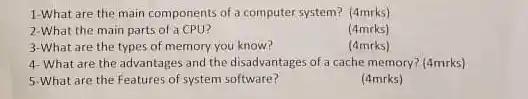 1-What are the main components of a computer system? (4mrks)
 2-What the main parts of a CPU?
 (4mrks)
 3-What are the types of memory you know?
 (4mrks)
 4-What are the advantages and the disadvantages of a cache memory?(4mrks)
 5-What are the Features of system software?
 (4mrks)