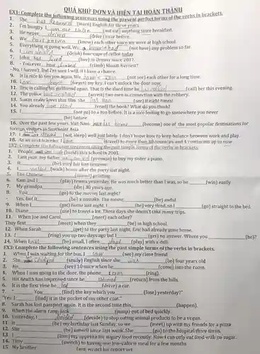 1. She learned (learn) English for three years.
 EX1:Complete the following sentences using the present perfect forms of the verbs in brackets.
 QUÁ KHỨ ĐƠN VÀ HIỆN TAI HOÀN THÀNH
 2. I'm hungry.am not catcn (not eat) anything since breakfast.
 3. He never drived (drive) a car before.
 4. We ve known (know) each other since we were at high school.
 5. Everything is going well. We haven't had (not have) any problem so far.
 7. John (live) in Denver since 2017.
 6. I am d (drink) four cups of coffee today.
 8. -You ever (climb) Mount Everest?
 - No, I haven't. But I'm sure I will, if I have a chance. 9. It is nice to see you again. We
 haven't seen (not see) each other for a long time.
 10. Lain (forget) my key. I can't unlock the door now,
 (call) her this evening.
 11. Eric is calling his girlfriend again. That is the third time he
 12. The police lave arresded (arrest) two men in connection with the robbery.
 13. Susan really loves that film. She has seen (see) it eight times!
 14. You already have aad (read) the book? What do you think?
 15. I (not go) to a zoo before. It is a nice feeling to go somewhere you never (be) before.
 16. Over the past few years, Viet Nam (become) one of the most popular destinations for foreign,visitors in Southeast Asia
 17. I slcoped ______(not, sleep) well just lately. I don't know how to keep balance between work and play. 18. As an avid traveler,I have (travel) to more than 30 countries and 4 continents up to now.
 EX2: Complete the following sentences using the past simple forms of the verbs in brackets,
 1. People were (with (build) this school in 2001.
 2. Last year, my father (promised (promise) to buy my sister a piano.
 3. It (be) very hot last summer.
 4. I walked (walk) home after the party last night.
 5. The Chinese _(invent) printing. 6. Sam and I
 (play) tennis yesterday. He was much better than I was, so he (win) easily
 7. My grandpa (die) 30 years ago.
 8. -You (go) to the movies last night? Yes, but it (be) a mistake. The movie
 9. When I (get) home last night,I (be) very tired, so I
 (go) straight to the bed 10. Diane (use) to travel a lot. These days she doesn't take many trips.
 11. - When Joe and Carol (meet) each other?
 They first (meet) when they (be)
 12. When Sarah (get) to the party last night, Eric had already gone home. 13. I
 (ring) you up two days ago but I (get) no answer. Where you (be)?
 14. When Iwas (be) small, I often played (play) with a doll.
 1. When I was waiting for the bus, I saw (see) my close friend
 2.She (study) English since she was (be) four years old
 3.He (see) 10 mice when he (come) into the room.
 4. When I was going to the door,the phone________rang (ring).
 5. His health has improved since he adurned (return) from the hills.
 6. It is the first time he (drive) a car.
 7. You (find) the key which you (lose) yesterday?"
 9. When the alarm rang Jack (jump) out of bed quickly.
 10. Yesterday, I decided (decide) to stop eating animal products to be a vegan. 11. It
 (be) my birthday last Sunday, so we (meet) up with my friends for a pizza
 12. She (be) unwell since last week. She (go) to the hospital three times. 13. I
 14. They (switch) to having one low-calorie meal for a few months
 (lose) my appetite for sugary food recently. Now I can only eat food with no sugar.
 15. My brother (not, write) his report vet.