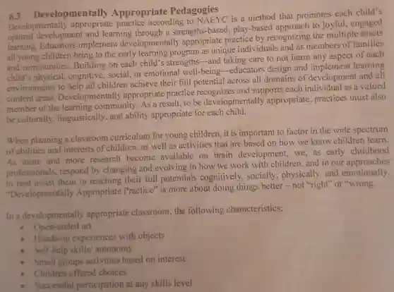 evelopmentally Appropriate Pedagogies
 Developmentally according to NAEYC is a method that promotes each child's development and learning through a strengths-based play-based approach to joyful engaged optimal Educators implement developmentally appropriate practice by recognizing the multiple assets all young children bring to the early learning program as unique individuals and as members of families and communities. Building on each child's strengths-and taking care to not harm any aspect of each child's physical, cognitive well-being-educators design and implement learning environments to help all children achieve their full potential across all domains of development and all content areas. Developmentally appropriate practice recognizes and supports each individual as a valued member of the learning community. As a result to be developmentally appropriate, practices must also be culturally. linguistically, and ability appropriate for each child.
 When planning a classroom curriculum for young children ,it is important to factor in the wide spectrum of abilities and interests of children, as well as activities that are based on how we know children learn. As more and more research become available on brain development, we, as early childhood professionals, respond by changing and evolving in how we work with children, and in our approaches to best assist them in reaching their full potentials cognitively, socially physically, and emotionally. "Developmentally Appropriate Practice" is more about doing things better -not "right" or "wrong.
 In a developmentally appropriate classroom, the following characteristics:
 - Open-ended art
 - Hands-on experiences with objects
 Self-help skills/ autonomy
 Small groups activities based on interest
 Children offered choices
 Successful participation at any skills level