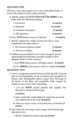 QUESTION ONE
 Chlorine is the major negative ion in the extracellular fluids, it occur with sodium to form sodium chloride.
 A. Briefly explain the FUNCTION OF CHLORIDE in the body under the following headings
 i. Circulation
 (2 marks)
 ii. Digestion
 (2 marks)
 iii. Nutrients Absorption
 (2 marks)
 iv. PH regulation
 (2 marks)
 B. State TWO dietary sources of chlorine
 C. Briefly explain how sodium increase the risk or cause hypertension through acting on
 i. The Posterior pituitary gland
 (2 marks)
 ii. The liver to kidney
 (3 marks)
 D. Sodium recommendations are set low enough to protect against high blood pressure , but high enough to allow adequate intake of other nutrients.
 i. List TWO foods sources with high sodium (2 marks)
 ii. List THREE foods sources with low sodium (3 marks) QUESTION TWO
 A. Iron is an important mineral found in all living cells. It forms part of call hemoglobin in the red blood and myoglobin in muscle cells. Hemoglobin carries oxygen from the lungs to all tissues in the body, and myoglobin holds oxygen for muscles tissues to use when contracting.
 i. List the FOUR special proteins that regulate iron absorption, transport and storage
 (4 marks)
 ii. State and briefly explain four life stages that increased iron requirement in the body (8 marks)
 iii. State two major causes of iron deficiency in humans (2 marks)
 B. Iron deficiency develops in three stages identified through laboratory tests
 i. Briefly explain these three stages (6 marks)
 (2 marks)