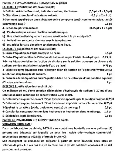 PARTIE B :EVALUATION DES COMPETENCES/ 8 points
 PARTIE A:EVALUATION DES RESSOURCES 12 points
 EXERCICE 1 :vérification des savoirs (4 pts)
 1- Définir : Acide de Bronsted ;indicateur coloré ;électrolyse.
 2- Citer deux exemples d'indicateurs colorés.
 3-Comment appelle-t-on une substance qui se comporte tantôt comme un acide , tantôt comme une base?
 0,5 pt
 4- Répondre par vrai ou faux.
 $(0,25pttimes 4=1pt)$
 a) L'autoprotolyse est une réaction endothermique.
 b) Une solution électriquement est une solution dont le pH est égal à 7.
 c) Le Ke d'une substance diminue avec la température.
 d) Les acides forts se dissocient totalement dans Peau.
 EXERCICE 2 :applications des savoirs (4 pts)
 1- Ecrire l'équation de l'autoprotolyse de Peau.
 0,5 pt
 2- Ecrire l'équation bilan de l'attaque de l'aluminium par l'acide chlorhydrique . 0,75 pt
 3-Ecrire l'équation-bilan de l'action du dichlore sur la solution aqueuse de chlorure de sodium, conduisant à la formation de l'eau de javel.
 0,75 pt
 4- Ecrire les demi-équations puis l'équation-bilan de l'action de l'acide chlorhydrique sur la solution d'hydroxyde de sodium.
 1 pt
 5- Ecrire les demi-équations puis l'équation-bilan de l'électrolyse d'une solution aqueuse d'hydroxyde de sodium.
 1 pt
 EXERCICE 3 :utilisation des savoir (4 pts)
 On mélange 10 mL d'une solution décimolaire d'hydroxyde de sodium à 20 mL d'une solution d'acide sulfurique de concentration $0,005mol/L$
 1- Déterminer la quantité en mol d'ions hydroxyde apportés par la solution basique.0 ,75pt 2- Déterminer la quantité en mol d'ions hydronium apportés par la solution acide. 0 ,75pt 3-Quel est le caractère (acide , basique ou neutre)du mélange ?
 0,5 pt
 4- Calculer les concentrations en ions hydroxyde et hydronium dans le mélange. 1,5 pt 5- En déduire le pH du mélange.
 0,5 pt
 Dans un laboratoire de chimie, BRYAN a rencontré une bouteille sur une paillasse (A) portant une étiquette sur laquelle on peut lire: Acide chlorhydrique commercial ; pourcentage en masse : $60,84% $ ; formule brute HCl.
 Son enseignant lui demande de préparer à partir de cette bouteille deux litres de solution de $pH=1$ . II n'a pas assisté au cours sur le pH des solutions aqueuses et ne sait pas comment procéder.
 $(0,5pttimes 3=1,5pt)$
 $(0,5pttimes 2=1pt)$