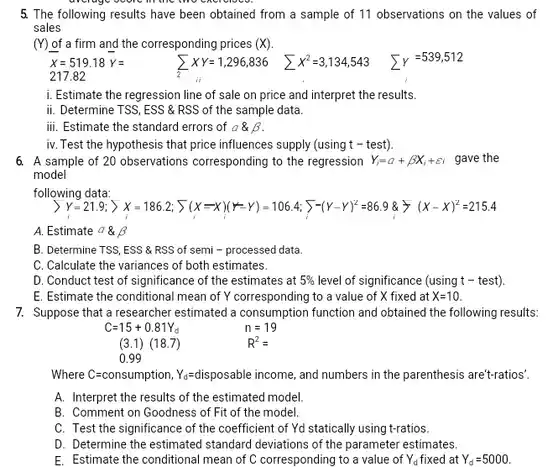 $bar (X)=519.18bar (Y)=$ $sum _(2)XY=1,296,836$ $sum X^2=3,134,543$ $sum y=539,512$ 217.82
 i. Estimate the regression line of sale on price and interpret the results.
 ii. Determine TSS, ESS &RSS of the sample data.
 iii. Estimate the standard errors of $a& beta $
 iv. Test the hypothesis that price influences supply (using t - test).
 6. A sample of 20 observations corresponding to the regression $Y_(i)=a+beta X_(i)+varepsilon i$ gave the model
 following data:
 > y=21.9; > x=1186.2; 5(x =x )(*-Y) = 1064; 5-(y-r)*=86.9 &=(x-x)÷=215.4
 A. Estimate $a& beta $
 B. Determine TSS, ESS &RSS of semi - processed data.
 C. Calculate the variances of both estimates.
 D. Conduct test of significance of the estimates at $5% $ level of significance (using t - test).
 E. Estimate the conditional mean of Y corresponding to a value of X fixed at $X=10.$
 7. Suppose that a researcher estimated a consumption function and obtained the following results:
 $C=15+0.81Y_(d)$ $n=19$ $(3.1)(18.7)$ $R^2=$ 0.99
 Ye=disposable income, and numbers in the parenthesis are"t-ratios?
 A. Interpret the results of the estimated model.
 B. Comment on Goodness of Fit of the model.
 C. Test the significance of the coefficient of Yd statically using t-ratios.
 D. Determine the estimated standard deviations of the parameter estimates.
 E. Estimate the conditional mean of C corresponding to a value of $Y_(d)$ Yo fixed at $Y_(d)=5000.$