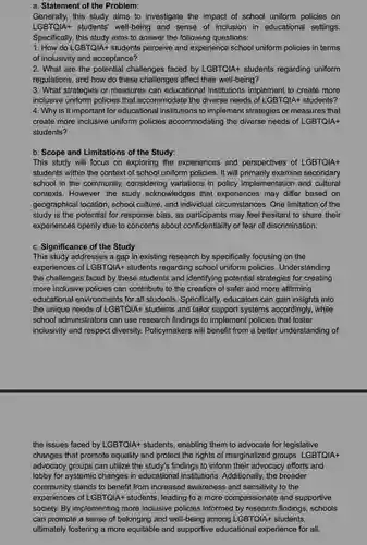 a. Statement of the Problem:
 Generally, this study aims to investigate the impact of school uniform policies on LGBTQIA+ students' well-being and sense of inclusion in educational settings. Specifically, this study aims to answer the following questions:
 1. How do LGBTQIA+students perceive and experience school uniform policies in terms of inclusivity and acceptance?
 2. What are the potential challenges faced by LGBTQIA+ students regarding uniform regulations, and how do these challenges affect their well-being?
 3. What strategies or measures can educational institutions implement to create more inclusive uniform policies that accommodate the diverse needs of LGBTQlA+ students? 4. Why is it important for educational institutions to implement strategies or measures that create more inclusive uniform policies accommodating the diverse needs of LGBTQlA+ students?
 b. Scope and Limitations of the Study:
 This study will focus on exploring the experiences and perspectives of LGBTQIA+ students within the context of school uniform policies . It will primarily examine secondary school in the community.considering variations in policy implementation and cultural contexts. However, the study acknowledges that experiences may differ based on geographical location, school culture, and individual circumstances. One limitation of the study is the potential for response bias, as participants may feel hesitant to share their experiences openly due to concerns about confidentiality or fear of discrimination.
 c. Significance of the Study:
 This study addresses a gap in existing research by specifically focusing on the experiences of LGBTQIA+ students regarding school uniform policies . Understanding the challenges faced by these students and identifying potential strategies for creating more inclusive policies can contribute to the creation of safer and more affirming educational environments for all students. Specifically, educators can gain insights into the unique needs of LGBTQIA+ students and tailor support systems accordingly, while school administrators can use research findings to implement policies that foster inclusivity and respect diversity Policymakers will benefit from a better understanding of
 the issues faced by LGBTQIA+ students, enabling them to advocate for legislative changes that promote equality and protect the rights of marginalized groups. LGBTQIA+ advocacy groups can utilize the study's findings to inform their advocacy efforts and lobby for systemic changes in educational institutions . Additionally, the broader community stands to benefit from increased awareness and sensitivity to the experiences of LGBTQIA+ students , leading to a more compassionate and supportive society. By implementing more inclusive policies informed by research findings, schools can promote a sense of belonging and well-being among LGBTQIA+ students, ultimately fostering a more equitable and supportive educational experience for all.