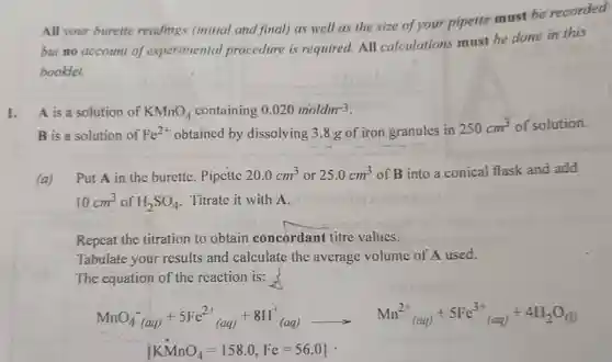 All your burette readings (initial and final) as well as the size of your pipette must be recorded but no account of experimental procedure is required.All calculations must be done in this booklet.
 1. A is a solution of $KMnO_(4)$ containing $0.020moldm^-3$
 B is a solution of $Fe^2+$ obtained by dissolving 3.8 g of iron granules in $250cm^3$ of solution.
 (a) Put A in the burette. Pipette $20.0cm^3$ or $25.0cm^3$ of B into a conical flask and add $10cm^3$ of $H_(2)SO_(4)$ Titrate it with A.
 Repeat the titration to obtain concordant titre values.
 Tabulate your results and calculate the average volume of A used.
 The equation of the reaction is:
 MnOá (aa) +5Fe2 (aq)+811 (aq) Mn (aq) +5Fc (aq) +41120(1)