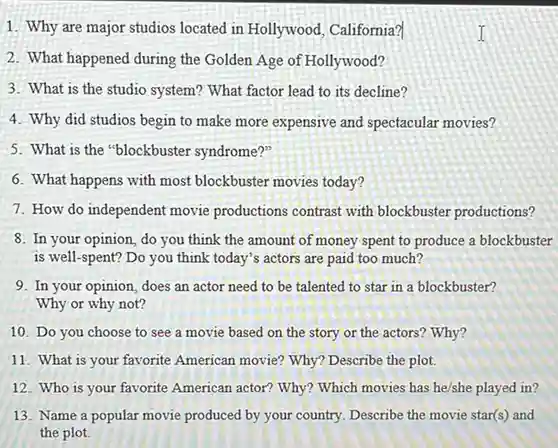 Why are major studios located in Hollywood, California? What happened during the Golden Age of Hollywood? What is the studio system? What factor lead to its decline? Why did studios begin to make more expensive and spectacular movies? What is the "blockbuster syndrome?" What happens with most blockbuster movies today? How do independent movie productions contrast with blockbuster productions? In your opinion, do you think the amount of money spent to produce a blockbuster is well-spent? Do you think today's actors are paid too much? In your opinion, does an actor need to be talented to star in a blockbuster? Why or why not? Do you choose to see a movie based on the story or the actors? Why? What is your favorite American movie? Why? Describe the plot. Who is your favorite American actor? Why? Which movies has he/she played in? Name a popular movie produced by your country. Describe the movie star(s) and the plot.