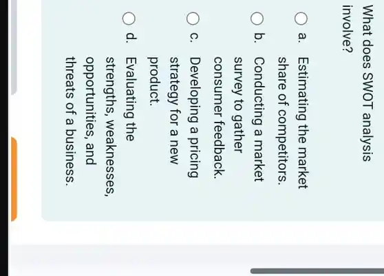 What does SWOT analysis involve?
 a. Estimating the market share of competitors.
 b. Conducting a market survey to gather consumer feedback.
 C. I Developing a pricing strategy for a new product.
 d. Evaluating the strengths, weaknesses, opportunities, and threats of a business.