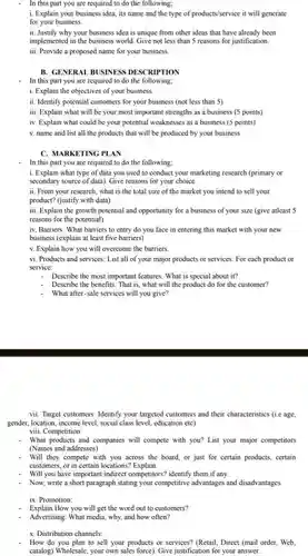 In this part you are required to do the following;
 i. Explain your business idea, its name and the type of products/service it will generate for your business.
 ii. Justify why your business idea is unique from other ideas that have already been implemented in the business world. Give not less than 5 reasons for justification. iii. Provide a proposed name for your business.
 B. GENERAL BUSINESS DESCRIPTION
 In this part you are required to do the following;
 i. Explain the objectives of your business
 ii. Identify potential customers for your business (not less than 5)
 iii. Explain what will be your most important strengths as a business (5 points) iv. Explain what could be your potential weaknesses as a business (5 points) v. name and list all the products that will be produced by your business
 C. MARKETING PLAN
 In this part you are required to do the following:
 i. Explain what type of data you used to conduct your marketing research (primary or secondary source of data)Give reasons for your choice.
 ii. From your research what is the total size of the market you intend to sell your product? (justify with data)
 iii. Explain the growth potential and opportunity for a business of your size (give atleast 5 reasons for the potential)
 iv. Barriers: What barriers to entry do you face in entering this market with your new business (explain at least five barriers)
 v. Explain how you will overcome the barriers.
 vi. Products and services List all of your major products or services For each product or service:
 Describe the most important features. What is special about it?
 Describe the benefits. That is, what will the product do for the customer?
 What after-sale services will you give?
 vii. Target customers: Identify your targeted customers and their characteristics (i.e age, gender, location, income level social class level, education etc)
 What products and companies will compete with you?List your major competitors (Names and addresses)
 - Will they compete with you across the board, or just for certain products, certain customers, or in certain locations? Explain.
 Will you have important indirect competitors? identify them if any.
 Now, write a short paragraph stating your competitive advantages and disadvantages.
 ix. Promotion:
 Explain How you will get the word out to customers?
 Advertising: What media, why.and how often?
 x. Distribution channels:
 How do you plan to sell your products or services? (Retail, Direct (mail order, Web, catalog) Wholesale, your own sales force). Give justification for your answer.