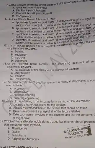 13. All the following ethical obligations of a business to investors EXC.
 A. enhance shareholders value
 B. Fair Employment Practices
 C. Financial Reporting and Records
 D. Transparency
 14. An ideal Whistle Blower Policy would mean...
 A. appointment, removal and terms of remuneration of the chief in auditor shall be subject to review by the audit committee
 B. appointment, removal and terms of remuneration the chief in accountant ge
 auditor shall be subject to review by the and accounter in and terms of committee
 auditor shall be subject to review by the remuneration the
 auditor shall be subject to review by the ethical comprote 15.It is an ethical obligation of a company's management to protect the foll tangible assets EXCEPT...
 A. building
 B. equipment
 C. machine
 D. trademark
 16.All the following facets constitute the underlying goalposts of cor governance EXCEPT...
 A. full disclosure of financial and non-financia information
 B. Incorporation
 C.integrity
 D. Transparency
 17.The financial practice of juggling numbers in financial statements is som referred to as.
 A. acquisition
 B. consolidation
 C. financial reporting
 D. financing engineering
 18. Which of the following is the first step for analyzing ethical dilemmas?
 A. Develop a list of resolutions for the problem
 B. Make a recommendation on the actions that should be taken
 C. Make sure you have a grasp of all of the facts available
 D. Take each person involved in the dilemma and list the concerns t or might have
 19. Which of these ethical principle states that ethical theories should prescrib that are fair to those involved?
 A. Beneficence
 B. Justice
 C. Least Harm
 D. Respect for Autonomy.
 JB EFSE LAPRIL MAY 24