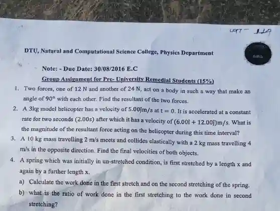 DTU, Natural and Computational Science College, Physics Department
 Note: -Due Date: 30/08/2016 E.C
 Group Assignment for Pre-University Remedial $(15% )$
 1. Two forces, one of 12 N and another of 24 N, act on a body in such a way that make an angle of $90^circ $ with each other. Find the resultant of the two forces.
 2. A 3kg model helicopter has a velocity of $5.00hat (j)m/s$ at $t=0$ It is accelerated at a constant rate for two seconds $(2.00s)$ after which it has a velocity of $(6.00hat (i)+12.00hat (j))m/s$ What is the magnitude of the resultant force acting on the helicopter during this time interval? 3. A 10 kg mass travelling $2m/s$ meets and collides elastically with a 2 kg mass travelling 4 $m/s$ in the opposite direction.Find the final velocities of both objects.
 4. A spring which was initially in un-stretched condition, is first stretched by a length x and again by a further length x.
 a) Calculate the work done in the first stretch and on the second stretching of the spring.
 b) what is the ratio of work done in the first stretching to the work done in second stretching?