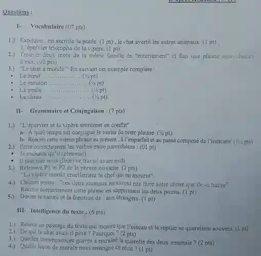 Questions : I- Vocabulaire (07 pts) 1.) Explique : on sacrifia la poule. (1 pt) ; le chat avertit les autres animaux. (1 pt) ; L'épervier triompha de la vipère. (1 pt) 2.) Trouver deux mots de la même famille de "enterrement" et fais une phrase avec chacun d eux. (U2 pts) 3.) "Le chat a miaulé." En suivant cet exemple complète : Le bœuf qquad (1//2pt) Le mouton qquad La poule qquad (1//2pt) Le chien qquad (1//2pt) (1//2pt) II- Grammaire et Conjugaison : (7 pts) 1.) "L'épervier et la vipère entrèrent en conflit" a- À quel temps est conjugué le verbe de cette phrase. ( 1//2pt ) b- Réécris cette même phrase au présent ; à l'imparfait et au passé composé de l'indicatif. ( 11//2pts ) 2.) Ecris correctement les verbes entre parenthèses : (01 pt) Je souhaite qu'il (pleuvoir) Il faut que vous (finir) ce travail avant midi. 3.) Retrouve P1 et P2 de la phrase suivante. (2 pts) "La vipère mordit cruellement le chef qui en mourut". 4.) Chacun pensa: "ces deux animaux ne savent pas faire autre chose que de se battre". Réécris correctement cette phrase en supprimant les deux points. ( 1pt ) 5.) Donne la nature et la fonction de : aux étrangers. (1 pt) III- Intelligence du texte : (6pts) 1.) Relève un passage du texte qui montre que l'oiseau et le reptile se querellent souvent. (1 pt) 2.) De qui le chat avait-il pitié ? Pourquoi? (2 pts) 3.) Quelles conséquences graves a entraîné la querelle des deux ennemis ? ( 2pts ) 4.) Quelle leçon de morale nous enseigne ce récit? (1 pt)