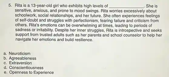 Rita is a 13-year-old girl who exhibits high levels of qquad She is sensitive, anxious, and prone to mood swings. Rita worries excessively about schoolwork, social relationships, and her future. She often experiences feelings of self-doubt and struggles with perfectionism, fearing failure and criticism from others. Rita's emotions can be overwhelming at times, leading to periods of sadness or irritability. Despite her inner struggles, Rita is introspective and seeks support from trusted adults such as her parents and school counselor to help her navigate her emotions and build resilience. a. Neuroticism b. Agreeableness c. Extraversion d. Conscientiousness e. Openness to Experience