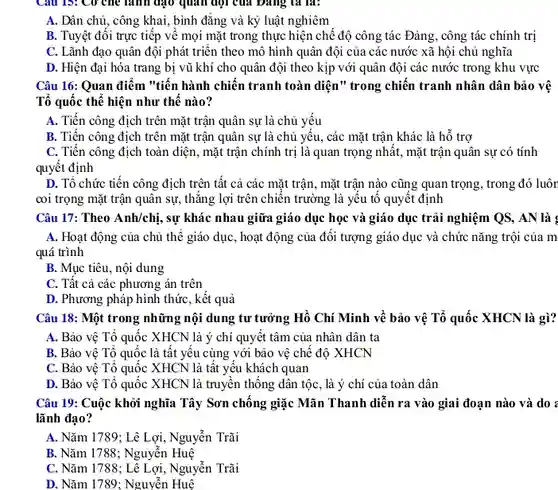 Câu 13: Cơ che lãnh đạo quan đội của Đảng , ta là:
 A. Dân chủ, công khai, bình đǎng và kỷ luật nghiêm
 B. Tuyệt đối trực tiếp vê mọi mặt trong thực hiện chế độ công tác Đảng , công tác chính trị
 C. Lãnh đạo quân đội phát triển theo mô hình quân đội của các nước xã hội chủ nghĩa
 D. Hiện đại hóa trang bị vũ khí cho quân đội theo kịp với quân đội các nước trong khu vực
 Câu 16: Quan điểm "tiến hành chiến tranh toàn diện" trong chiến tranh nhân dân bảo vệ Tổ quốc thể hiện như thê nào?
 A. Tiến công địch trên mặt trận quân sự là chủ yếu
 B. Tiến công địch trên mặt trận quân sự là chủ yếu , các mặt trận khác là hỗ trợ
 C. Tiến công địch toàn diện, mặt trận chính trị là quan trọng nhât, mặt trận quân sự có tính quyết định
 D. Tổ chức tiến công địch trên tất cả các mặt trận , mặt trận nào cũng quan trọng, trong đó luôn coi trọng mặt trận quân sự, thǎng lợi trên chiến trường là yêu tô quyết định
 Câu 17: Theo Anh/chi,
 sự khác nhau giữa giáo dục học và giáo dục trải nghiệm QS, AN là :
 A. Hoạt động của chủ thế giáo dục , hoạt động của đối tượng giáo dục và chức nǎng trội của m quá trình
 B. Mục tiêu, nội dung
 C. Tất cả các phương án trên
 D. Phương pháp hình thức, kết quả
 Câu 18: Một trong những nội dung tư tưởng Hồ Chí Minh về bảo vệ Tổ quốc XHCN là gì?
 A. Bảo vệ Tổ quốc XHCN là ý chí quyết tâm của nhân dân ta
 B. Bảo vệ Tổ quốc là tất yếu cùng với bảo vệ chế độ XHCN
 C. Bảo vệ Tổ quốc XHCN là tất yếu khách quan
 D. Bảo vệ Tổ quốc XHCN là truyền thống dân tộc, là ý chí của toàn dân
 Câu 19: Cuộc khởi nghĩa Tây Sơn chống giặc Mãn Thanh diễn ra vào giai đoạn nào và do : lãnh đạo?
 A. Nǎm 1789; Lê Lợi, Nguyễn Trãi
 B. Nǎm 1788; Nguyễn Huệ
 C. Nǎm 1788; Lê Lợi, Nguyễn Trãi
 D. Nǎm 1789; Nguyễn Huệ