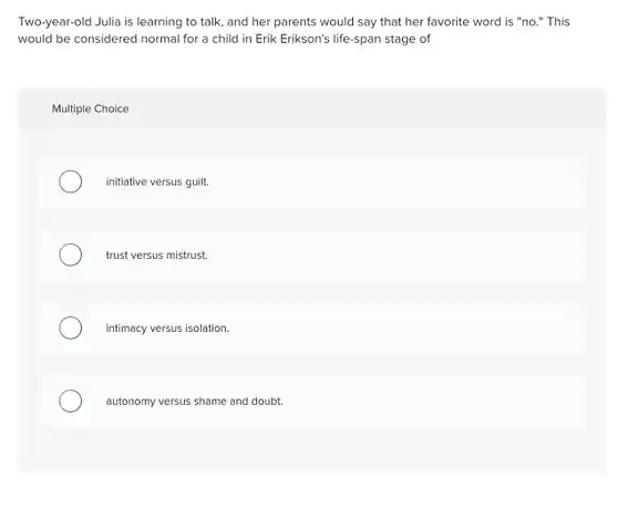 Two-year-old Julia is learning to talk, and her parents would say that her favorite word is "no." This would be considered normal for a child in Erik Erikson's life-span stage of
 Multiple Choice
 initiative versus guilt.
 trust versus mistrust.
 intimacy versus isolation.
 autonomy versus shame and doubt.