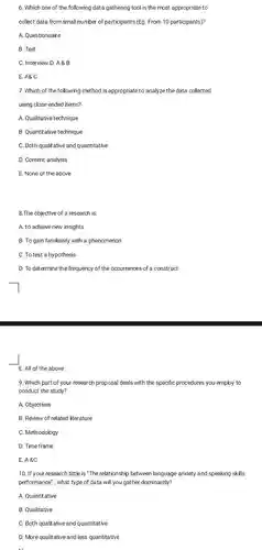 6. Which one of the following data gathering tool is the most appropriate to collect data from small number of participants (Eg. From 10 participants)?
 A. Questionnaire
 B. Test
 C. Interview D. A8 B
 E. A&C
 7. Which of the following method is appropriate to analyze the data collected using close-ended items?
 A. Qualitative technique
 B. Quantitative technique
 C. Both qualitative and quantitative
 D. Content analysis
 E. None of the above
 8.The objective of a research is:
 A. to achieve new insights
 B. To gain familiarity with a phenomenon
 C. To test a hypothesis
 D. To determine the frequency of the occurrences of construct
 E. All of the above
 9. Which part of your research proposal deals with the specific procedures you employ to conduct the study?
 A. Objectives
 B. Review of related literature
 C. Methodology
 D. Time frame
 E.A.8.C
 10. If your research tittle is "The relationship between language anxiety and speaking skills performance", what type of data will you gather dominantly?
 A. Quantitative
 B. Qualitative
 C. Both qualitative and quantitative
 D. More qualitative and less quantitative