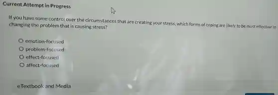 Current Attempt in Progress
 If you have some control over the circumstances that are creating your stress.which forms of coping are likely to be most effective in changing the problem that is causing stress?
 emotion-focused
 problem-focused
 effect-focused
 affect-focused
 eTextbook and Media