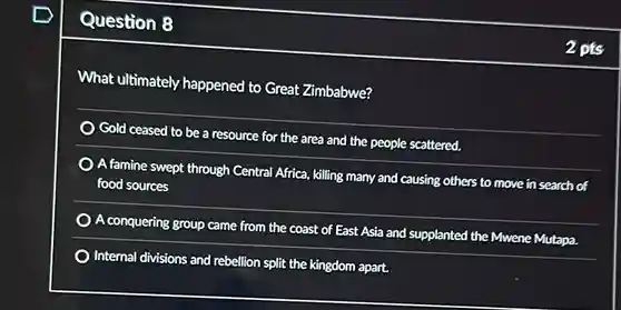 Question 8
 What ultimately happened to Great Zimbabwe?
 area and the people scattered
 A famine swept through Central Africa, killing many and causing others to move in search of food sources
 supplanted the Mwene Mutapa
 Gold ceased to be a resource for the area and the people content A conquering group came from the coast of East Asia and Internal divisions and rebellion split the kingdom apart.
 2pts