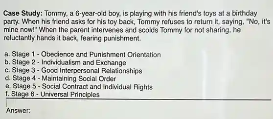 Case Study: Tommy, a 6-year-old boy, is playing with his friend's toys at a birthday party. When his friend asks for his toy back, Tommy refuses to return it, saying, "No , it's mine now!" When the parent intervenes and scolds Tommy for not sharing, he reluctantly hands it back , fearing punishment.
 a. Stage 1 - Obedience and Punishment Orientation
 b. Stage 2 - Individualism and Exchange
 c. Stage 3 -Good Interpersona Relationships
 d. Stage 4 Maintaining Social Order
 e. Stage 5 Social Contract and Individual Rights
 f. Stage 6 - Universal Principles
 Answer: