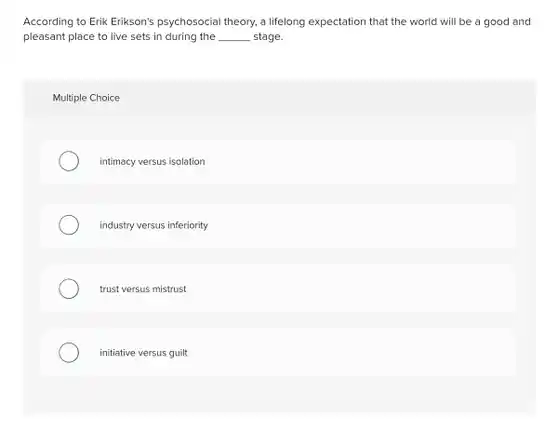 According to Erik Erikson's psychosocial theory, a lifelong expectation that the world will be a good and pleasant place to live sets in during the __ stage
 Multiple Choice
 intimacy versus isolation
 industry versus inferiority
 trust versus mistrust
 initiative versus guilt