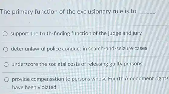 The primary function of <a href='https://www.questionai.com/knowledge/kiz15u9aWk-the-exclusionary-rule' class='anchor-knowledge'>the exclusionary rule</a> is to
 __
 support the truth-finding function of the judge and jury
 deter unlawful police conduct in search-and-seizure cases
 underscore the societal costs of releasing guilty persons
 provide compensation to persons whose Fourth Amendment rights have been violated