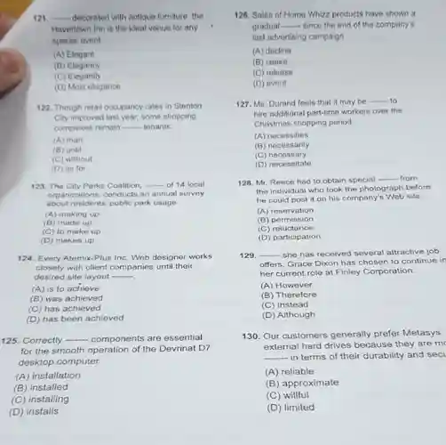 qquad decorated with antique furniture, the Havertown Inn is the ideal venue for any special event. (A) Elegant (B) Elegancy (C) Elegantly (D) Most elegance Though retail occupancy rates in Stenton City improved last year, some shopping compleves remain - tenants. (A) than (B) until (C) without (D) as for The City Parks Coalition, qquad of 14 local organizations, conducts an annual survey about residents' public park usage. (A) making up (B) made up (C) to make up (D) makes up Every Atemix-Plus Inc. Web designer works closely with client companies until their desired site layout qquad (A) is to achieve (B) was achieved (C) has achieved (D) has been achieved Correctly qquad components are essential for the smooth operation of the Devrinat D7 desktop computer. (A) installation (B) installed (C) installing (D) installs Sales of Home Whizz products have shown a gradual -... since the end of the company's last advertising campaign. (A) decline (B) cease (C) release (D) event Ms. Durand feels that it may be - to hire additional part-time workers over the Christmas shopping period. (A) necessities (B) necessarily (C) necessary (D) necessitate Mr. Reece had to obtain special -_ from the individual who took the photograph before he could post it on his company's Web site. (A) reservation (B) permission (C) reluctance (D) participation qquad - she has received several attractive job offers, Grace Dixon has chosen to continue in her current role at Finley Corporation. (A) However (B) Therefore (C) Instead (D) Although Our customers generally prefer Metasys external hard drives because they are mc qquad - in terms of their durability and sea (A) reliable (B) approximate (C) willful (D) limited