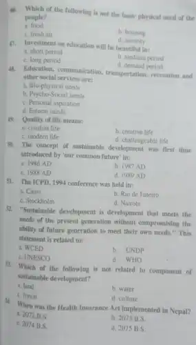 đó. Which of the following is not the basic physical need of the people?
 a. food
 b. housing
 C. fresh air
 d. security
 47. Investment on education will be beautiful in:
 a. short period
 b. medium period
 C. long period
 d. demand period
 48. Education communication transportation, recreation and other social services are:
 a. Bio-physical needs
 b. Psycho-Social needs
 C. Personal aspiration
 d. Esteem needs
 49. Quality of life means: a. comfort life C. modern life
 b. creative life
 d. challengeable life
 50. The concept of sustainable development was first time introduced by 'our common future' in:
 a. 1986 AD
 b. 1987 AD
 C. 1988 AD
 d. 1989 AD
 51. The ICPD, 1994 conference was held in:
 a. Cairo
 b. Rio de Janeiro
 C. Stockholm
 d. Nairobi
 52. "Sustainable development is development that meets the needs of the present generation without compromising the ability of future generation to meet their own needs." This statement is related to:
 a. WCED
 b. UNDP
 C. UNESCO
 d. WHO
 53. Which of the following is not related to component of sustainable development?
 a. land
 b. water
 C. forest
 d. culture
 54. When was the Health Insurance Act implemented in Nepal? a. 2072 B.S.
 C. 2074 B.S.
 b. 2073 B.S.
 d. 2075 B.S.