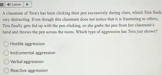 4) Listen
 A classmate of Tera's has been clicking their pen excessively during class, which Tera finds very distracting. Even though this classmate does not notice that it is frustrating to others, Tera finally gets fed up with the pen clicking, so she grabs the pen from her classmate's hand and throws the pen across the room . Which type of aggression has Tera just shown?
 Hostile aggression
 Instrumental aggression
 Verbal aggression
 Reactive aggression