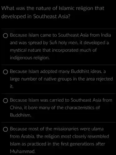 What was the nature of f Islamic religion that developed in ) Southeast Asia?
 Because Islam ) came to Southeast Asia a from India and I was spread I by Sufi holy men, it developed a mystical I nature that incorporated much of indigenous religion
 Because Islam adopted I many Buddhist ideas, a large number of native groups in the area rejected it.
 Because : Islam was carried I to Southeast Asia from China it bore many of the characteristics of Buddhism
 Because most of the missionaries were ulama from . Arabia, the religion most closely resembled