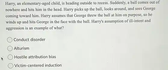 Harry, an elementary-aged child, is heading outside to recess. Suddenly, a ball comes out of nowhere and hits him in the head. Harry picks up the ball , looks around, and sees George coming toward him. Harry assumes that George threw the ball at him on purpose, so he winds up and hits George in the face with the ball. Harry's assumption of ill-intent and aggression is an example of what?
 Conduct disorder
 Alturism
 Hostile attribution bias
 Victim-centered induction