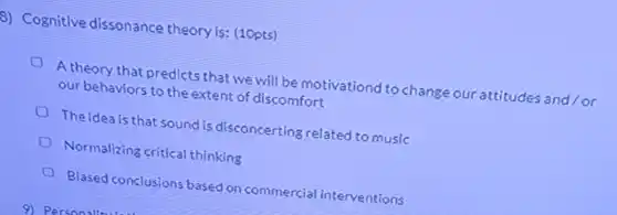 8) Cognitive dissonance theoryis: (10pts)
 A theory that predicts that we will be motivationd to change our attitudes and/or our behaviors to the extent of discomfort
 The idea is that sound is disconcerting related to music
 Normalizing critical thinking
 là
 Biased conclusio is based on commercial interventions