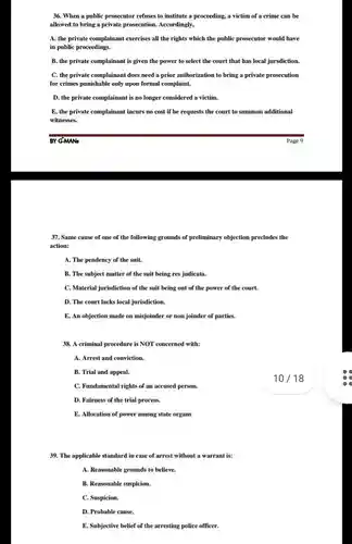 When a public prosecutor refuses to institute a proceeding, a victim of a crime can be allowed to bring a private prosecution. Accordingly, A. the private complainant exercises all the rights which the public prosecutor would have in public proceedings. B. the private complainant is given the power to select the court that has local jursdiction. C. the private complainant does need a prior authorization to bring a private prosecution for crimes punishable only upon formal complaint. D. the private complainant is no longer considered a victim. E. the private complainant incurs no cost if he requests the court to summon additional witnesses. BY G-MANs Page 9 Same cause of one of the following grounds of preliminary objection precludes the action: A. The pendency of the suit. B. The subject matter of the suit being res judicata. C. Material jurisdiction of the suit being out of the power of the court. D. The court lacks local jurisdiction. E. An objection made on misjoinder or non joinder of parties. A criminal procedure is NOT concerned with: A. Arrest and conviction. B. Trial and appeal. C. Fundamental rights of an accused person. 10//18 D. Fairness of the trial process. E. Allocation of power among state organs The applicable standard in case of arrest without a warrant is: A. Reasonable grounds to believe. B. Reasonable suspicion. C. Suspicion. D. Probable cause. E. Subjective belief of the arresting police officer.