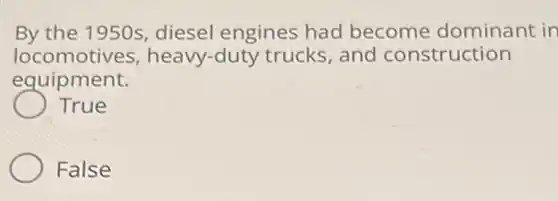 By the 1950s, diesel engines had become dominant in locomotives heavy-duty trucks and construction equipment.
 True
 False