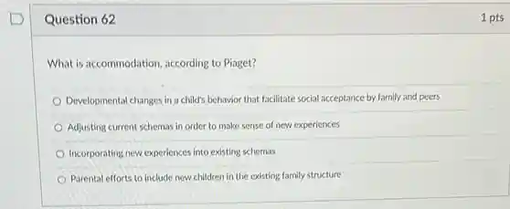 Question 62
 What is accommodation according to Piaget?
 Developmental changes in a child's behavior that facilitate social acceptance by family and peers
 Adjusting current schemas in order to make sense of new experiences
 Incorporating new experiences into existing schemas
 Parental efforts to include new children in the existing family structure
 1 pts